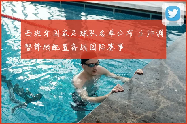 西班牙国家足球队名单公布 主帅调整锋线配置备战国际赛事