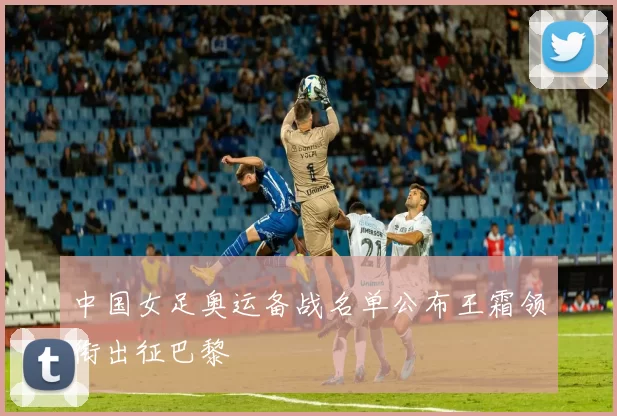 中国女足奥运备战名单公布王霜领衔出征巴黎
