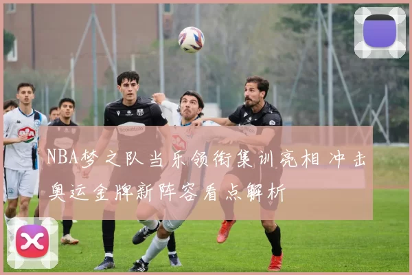 NBA梦之队当乐领衔集训亮相 冲击奥运金牌新阵容看点解析