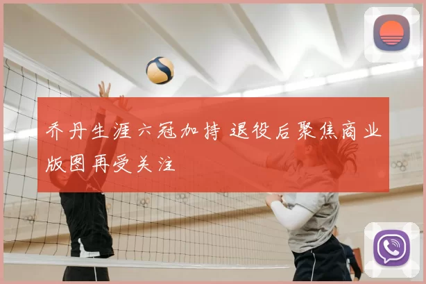 乔丹生涯六冠加持 退役后聚焦商业版图再受关注