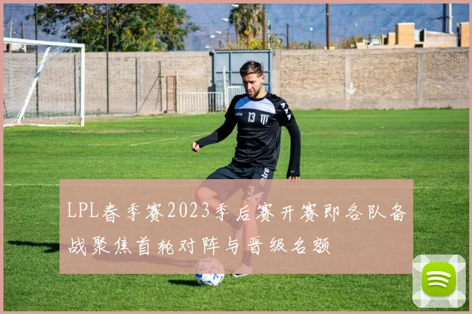 LPL春季赛2023季后赛开赛即各队备战聚焦首轮对阵与晋级名额