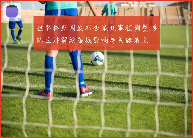 世界杯新闻发布会聚焦赛程调整 多队主帅解读备战影响与关键看点