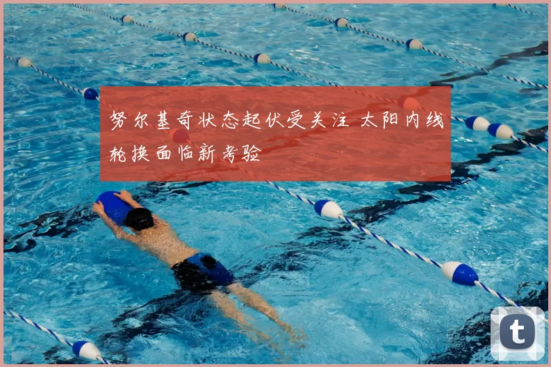 努尔基奇状态起伏受关注 太阳内线轮换面临新考验