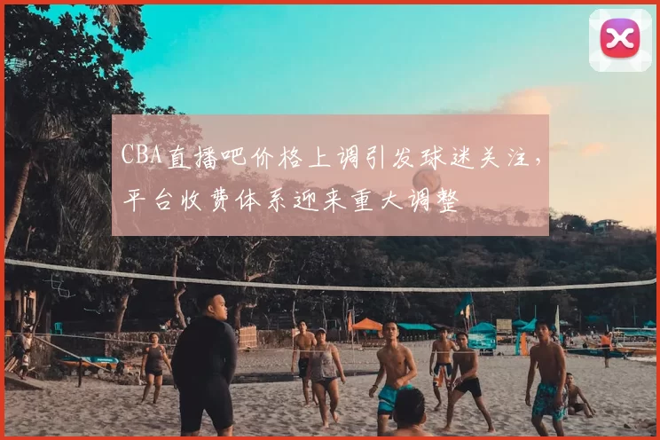CBA直播吧价格上调引发球迷关注，平台收费体系迎来重大调整
