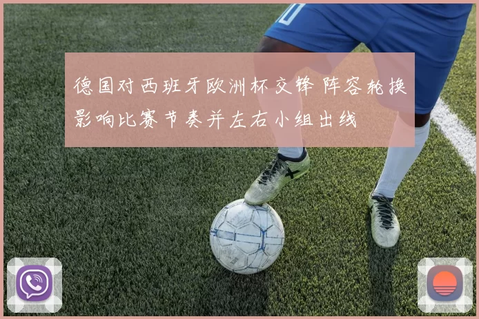 德国对西班牙欧洲杯交锋 阵容轮换影响比赛节奏并左右小组出线