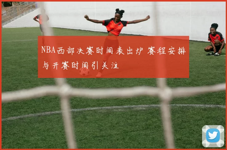 NBA西部决赛时间表出炉 赛程安排与开赛时间引关注