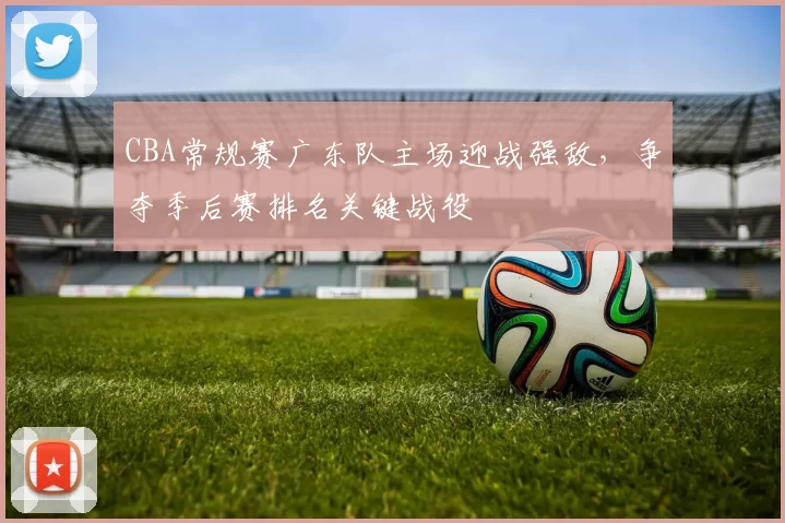 CBA常规赛广东队主场迎战强敌，争夺季后赛排名关键战役