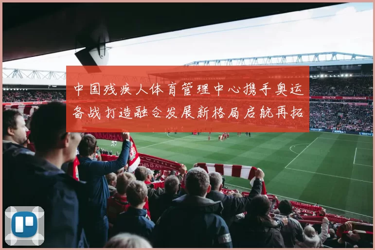 中国残疾人体育管理中心携手奥运备战打造融合发展新格局启航再拓高峰