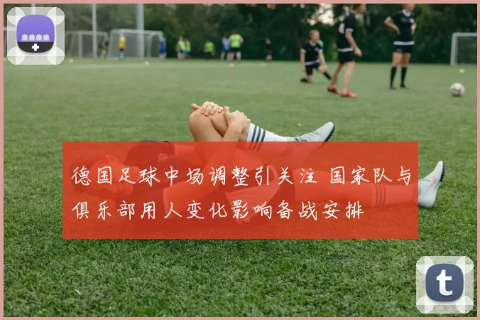 德国足球中场调整引关注 国家队与俱乐部用人变化影响备战安排