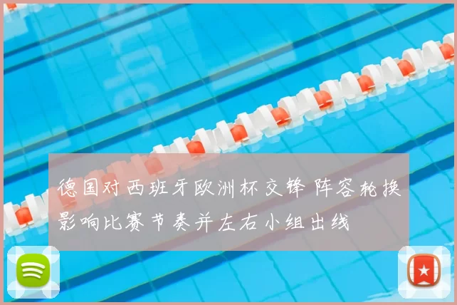 德国对西班牙欧洲杯交锋 阵容轮换影响比赛节奏并左右小组出线