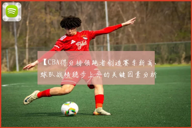 【CBA得分榜领跑者创造赛季新高，球队战绩稳步上升的关键因素分析】