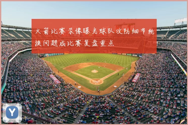 火箭比赛录像曝光球队攻防细节轮换问题成比赛复盘重点