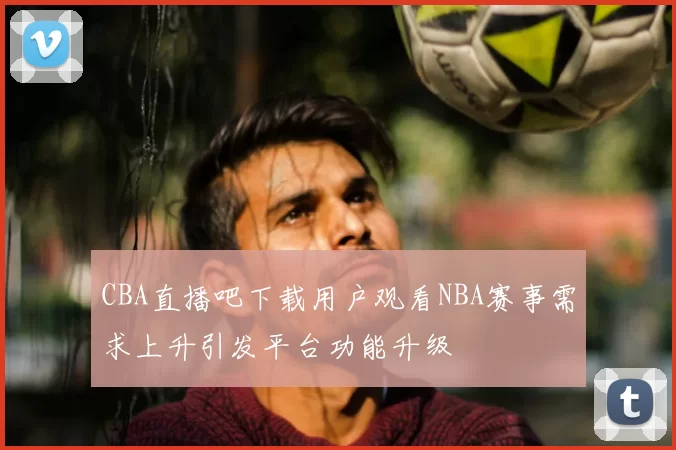 CBA直播吧下载用户观看NBA赛事需求上升引发平台功能升级
