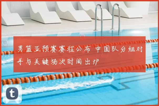男篮亚预赛赛程公布 中国队分组对手与关键场次时间出炉