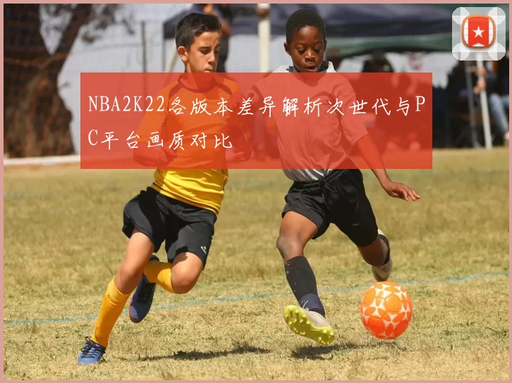 NBA2K22各版本差异解析次世代与PC平台画质对比